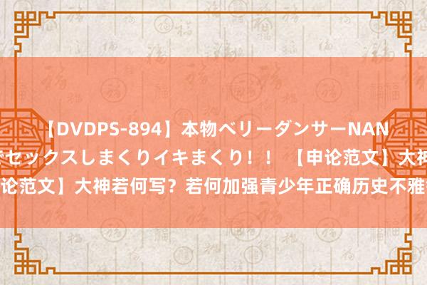 【DVDPS-894】本物ベリーダンサーNANA第2弾 悦楽の腰使いでセックスしまくりイキまくり！！ 【申论范文】大神若何写？若何加强青少年正确历史不雅锻真金不怕火！