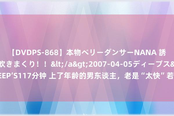 【DVDPS-868】本物ベリーダンサーNANA 誘惑の腰使いで潮吹きまくり！！</a>2007-04-05ディープス&$DEEP’S117分钟 上了年龄的男东谈主，老是“太快”若何办？不要恐忧这5个见识或处分