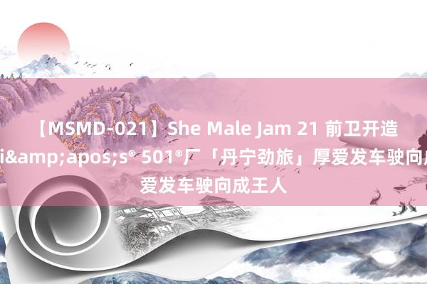 【MSMD-021】She Male Jam 21 前卫开造，Levi&apos;s® 501®厂「丹宁劲旅」厚爱发车驶向成王人