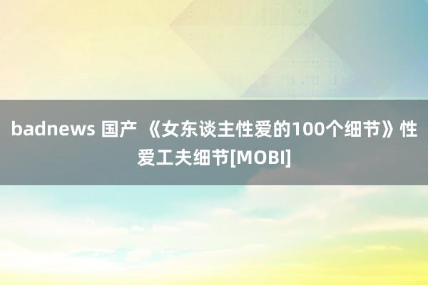 badnews 国产 《女东谈主性爱的100个细节》性爱工夫细节[MOBI]