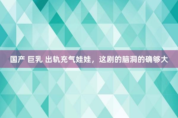 国产 巨乳 出轨充气娃娃，这剧的脑洞的确够大