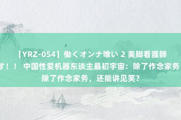 【YRZ-054】働くオンナ喰い 2 美脚看護師を食い散らかす！！ 中国性爱机器东谈主最初宇宙：除了作念家务，还能讲见笑？