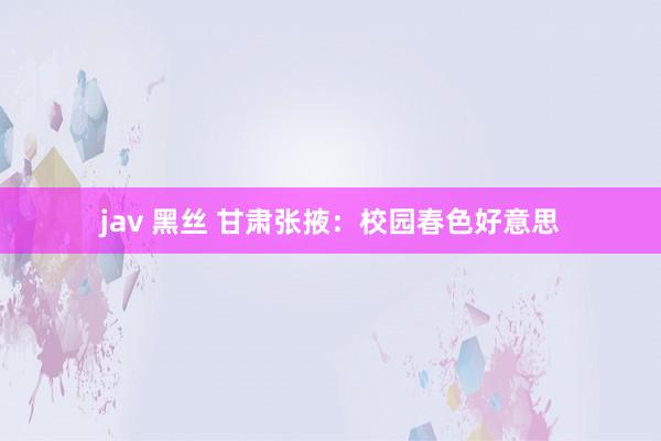 jav 黑丝 甘肃张掖：校园春色好意思