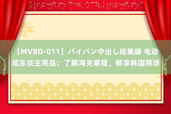 【MVBD-011】パイパン中出し総集編 电动成东谈主用品：了解海关章程，畅享韩国商场