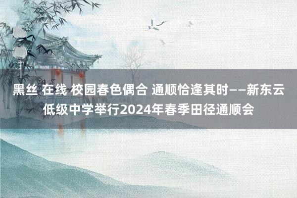 黑丝 在线 校园春色偶合 通顺恰逢其时——新东云低级中学举行2024年春季田径通顺会