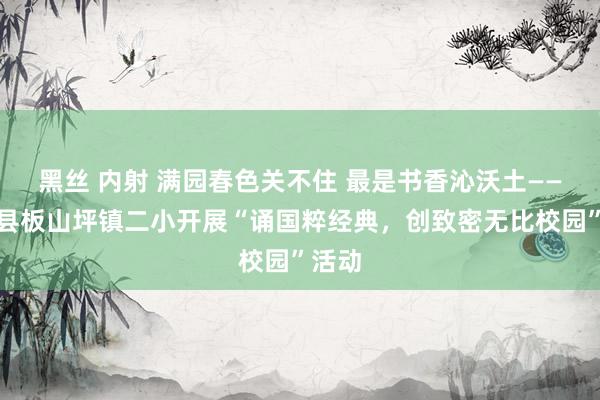 黑丝 内射 满园春色关不住 最是书香沁沃土——南召县板山坪镇二小开展“诵国粹经典，创致密无比校园”活动