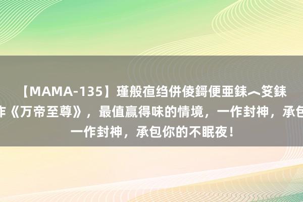 【MAMA-135】瑾般亱绉併倰鎶便亜銇︿笅銇曘亜 杰出之作《万帝至尊》，最值赢得味的情境，一作封神，承包你的不眠夜！