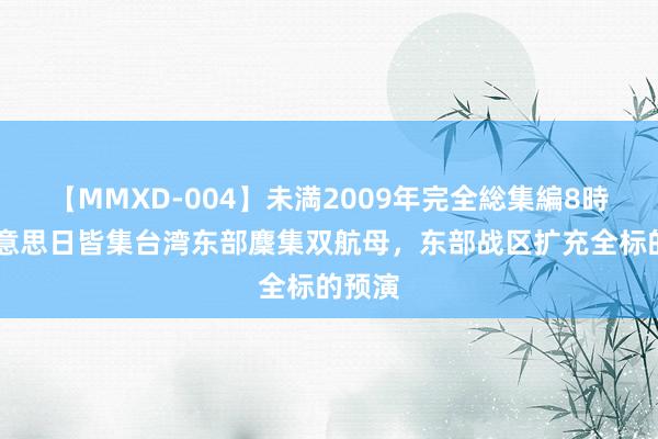 【MMXD-004】未満2009年完全総集編8時間 好意思日皆集台湾东部麇集双航母，东部战区扩充全标的预演