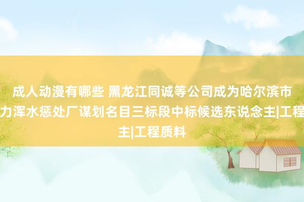 成人动漫有哪些 黑龙江同诚等公司成为哈尔滨市亚布力浑水惩处厂谋划名目三标段中标候选东说念主|工程质料