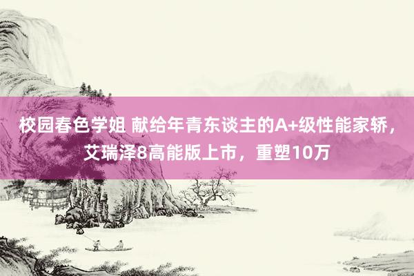 校园春色学姐 献给年青东谈主的A+级性能家轿，艾瑞泽8高能版上市，重塑10万