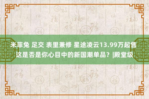 米菲兔 足交 表里兼修 星途凌云13.99万起售 这是否是你心目中的新国潮单品？|殿堂级