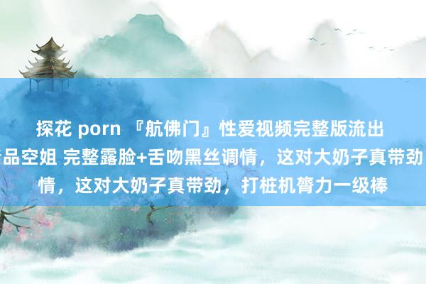 探花 porn 『航佛门』性爱视频完整版流出 多样姿势全裸爆操精品空姐 完整露脸+舌吻黑丝调情，这对大奶子真带劲，打桩机膂力一级棒