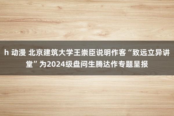 h 动漫 北京建筑大学王崇臣说明作客“致远立异讲堂”为2024级盘问生腾达作专题呈报