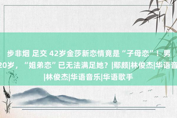 步非烟 足交 42岁金莎新恋情竟是“子母恋”！男友比其小近20岁，“姐弟恋”已无法满足她？|鄢颇|林俊杰|华语音乐|华语歌手