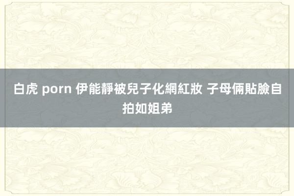 白虎 porn 伊能靜被兒子化網紅妝 子母倆貼臉自拍如姐弟