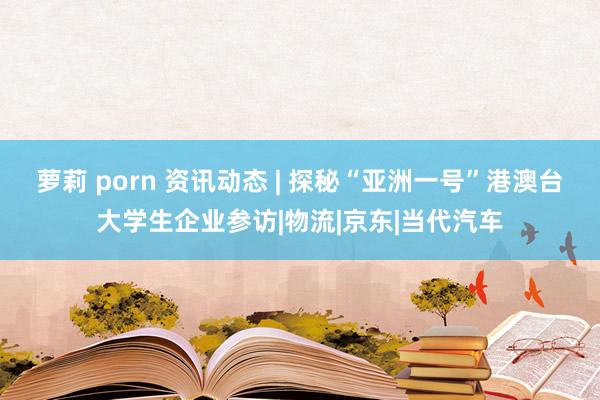 萝莉 porn 资讯动态 | 探秘“亚洲一号”港澳台大学生企业参访|物流|京东|当代汽车