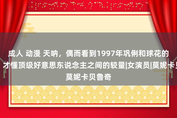 成人 动漫 天呐，偶而看到1997年巩俐和球花的合照，才懂顶级好意思东说念主之间的较量|女演员|莫妮卡贝鲁奇