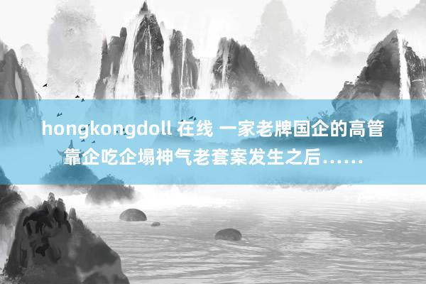 hongkongdoll 在线 一家老牌国企的高管靠企吃企塌神气老套案发生之后……