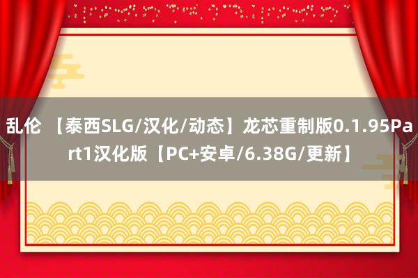 乱伦 【泰西SLG/汉化/动态】龙芯重制版0.1.95Part1汉化版【PC+安卓/6.38G/更新】