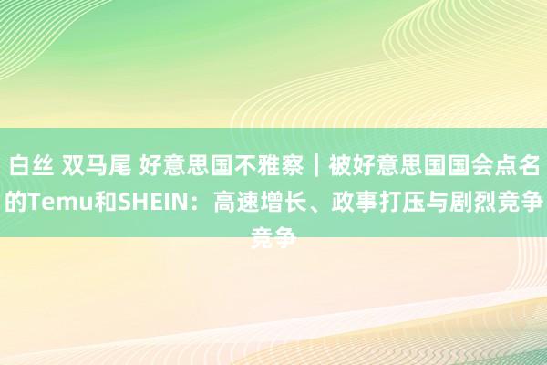 白丝 双马尾 好意思国不雅察｜被好意思国国会点名的Temu和SHEIN：高速增长、政事打压与剧烈竞争