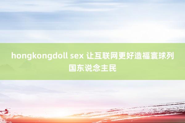 hongkongdoll sex 让互联网更好造福寰球列国东说念主民