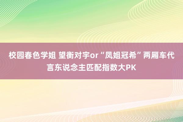 校园春色学姐 望衡对宇or“凤姐冠希”两厢车代言东说念主匹配指数大PK