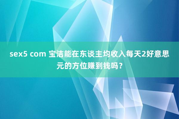 sex5 com 宝洁能在东谈主均收入每天2好意思元的方位赚到钱吗？