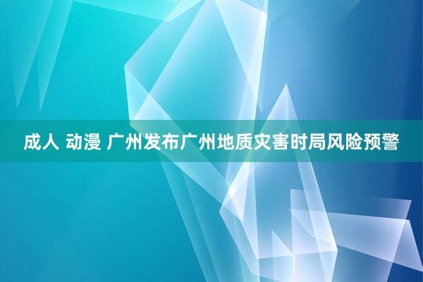 成人 动漫 广州发布广州地质灾害时局风险预警