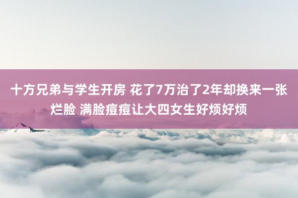 十方兄弟与学生开房 花了7万治了2年却换来一张烂脸 满脸痘痘让大四女生好烦好烦