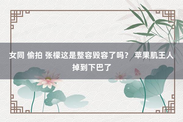 女同 偷拍 张檬这是整容毁容了吗？ 苹果肌王人掉到下巴了