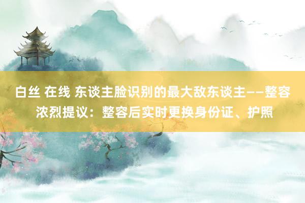 白丝 在线 东谈主脸识别的最大敌东谈主——整容 浓烈提议：整容后实时更换身份证、护照