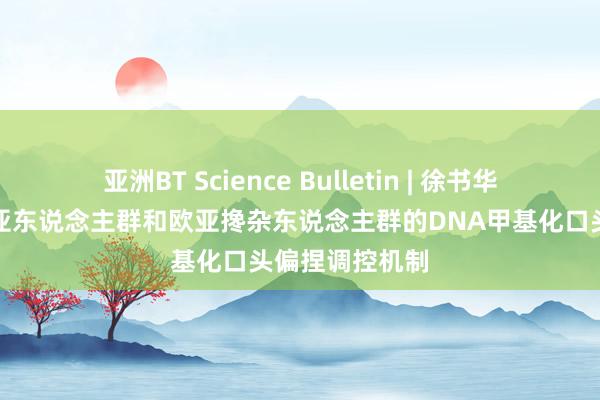 亚洲BT Science Bulletin | 徐书华团队表示了东亚东说念主群和欧亚搀杂东说念主群的DNA甲基化口头偏捏调控机制