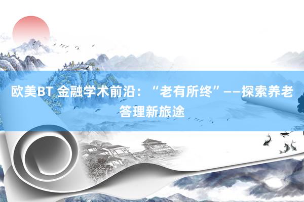 欧美BT 金融学术前沿：“老有所终”——探索养老答理新旅途