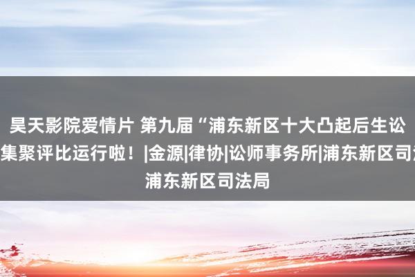 昊天影院爱情片 第九届“浦东新区十大凸起后生讼师”集聚评比运行啦！|金源|律协|讼师事务所|浦东新区司法局