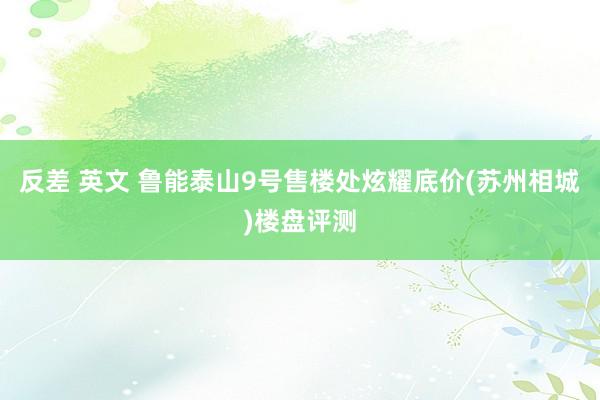 反差 英文 鲁能泰山9号售楼处炫耀底价(苏州相城)楼盘评测