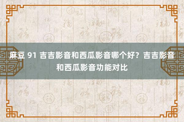 麻豆 91 吉吉影音和西瓜影音哪个好？吉吉影音和西瓜影音功能对比