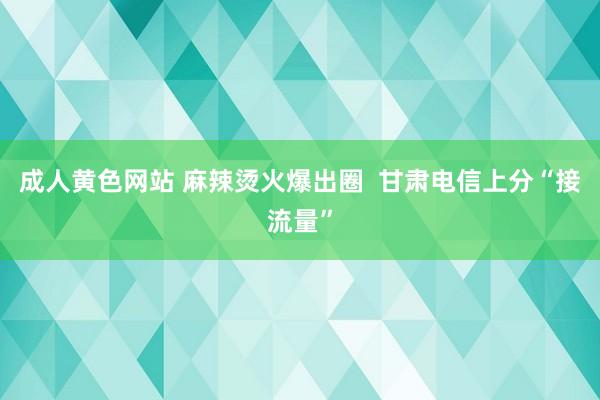 成人黄色网站 麻辣烫火爆出圈  甘肃电信上分“接流量”