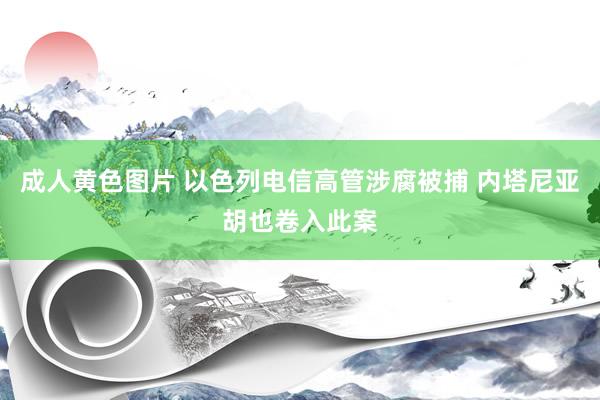 成人黄色图片 以色列电信高管涉腐被捕 内塔尼亚胡也卷入此案