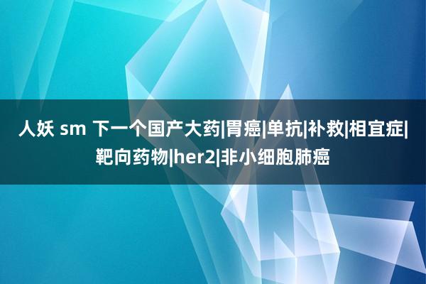 人妖 sm 下一个国产大药|胃癌|单抗|补救|相宜症|靶向药物|her2|非小细胞肺癌