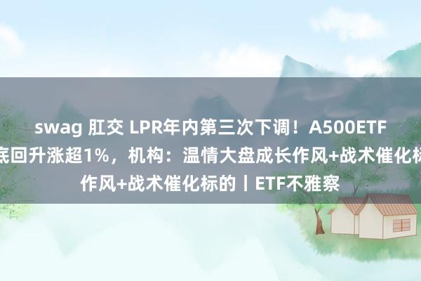 swag 肛交 LPR年内第三次下调！A500ETF（159339）探底回升涨超1%，机构：温情大盘成长作风+战术催化标的丨ETF不雅察