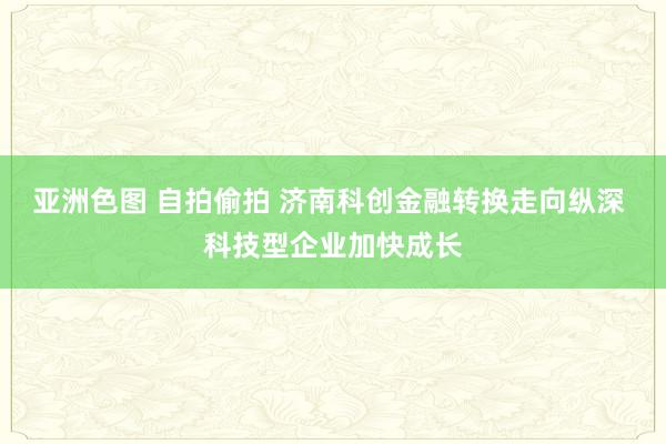 亚洲色图 自拍偷拍 济南科创金融转换走向纵深 科技型企业加快成长