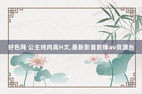 好色网 公主纯肉高H文，最新影音前锋av资源台