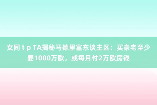 女同 t p TA揭秘马德里富东谈主区：买豪宅至少要1000万欧，或每月付2万欧房钱