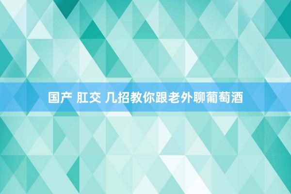 国产 肛交 几招教你跟老外聊葡萄酒