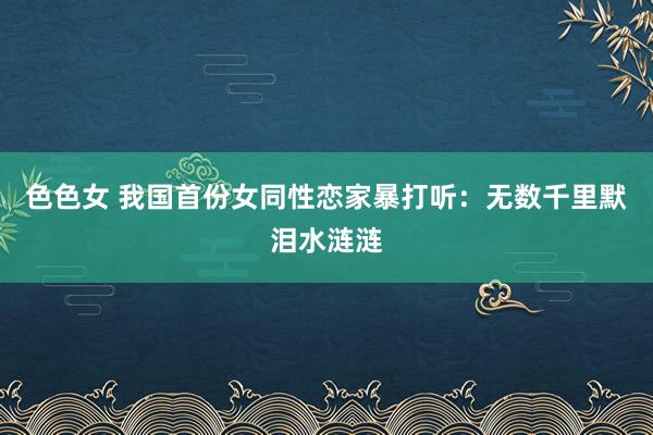 色色女 我国首份女同性恋家暴打听：无数千里默泪水涟涟