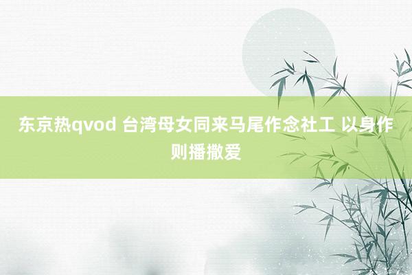 东京热qvod 台湾母女同来马尾作念社工 以身作则播撒爱