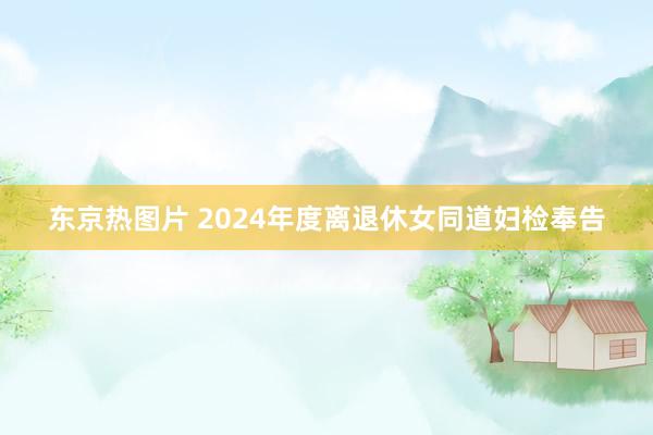 东京热图片 2024年度离退休女同道妇检奉告