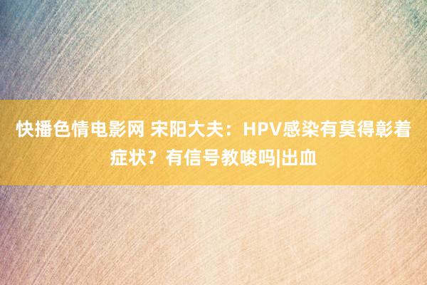 快播色情电影网 宋阳大夫：HPV感染有莫得彰着症状？有信号教唆吗|出血