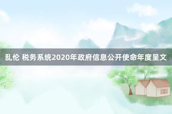 乱伦 税务系统2020年政府信息公开使命年度呈文