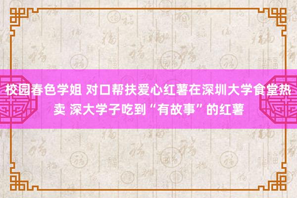 校园春色学姐 对口帮扶爱心红薯在深圳大学食堂热卖 深大学子吃到“有故事”的红薯